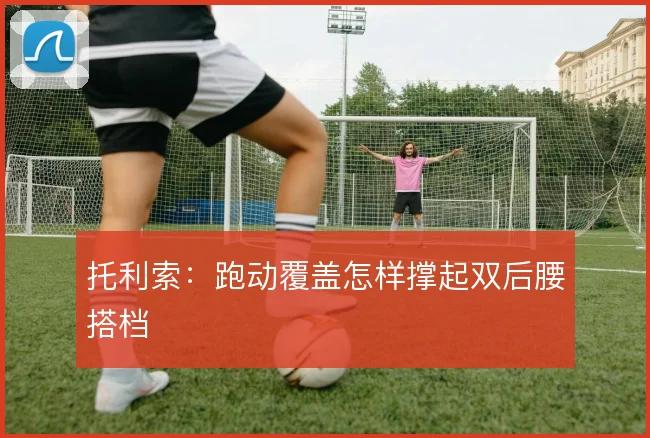 托利索:跑动覆盖怎样撑起双后腰搭档