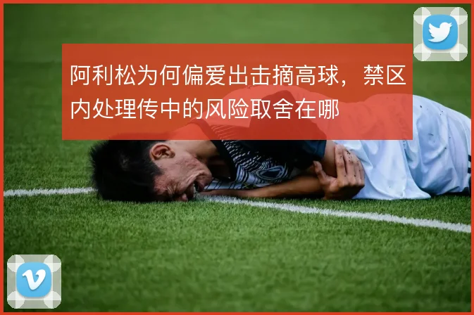 阿利松为何偏爱出击摘高球,禁区内处理传中的风险取舍在哪