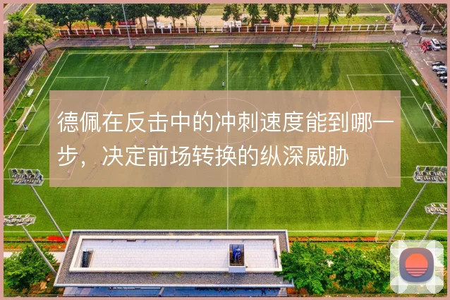 德佩在反击中的冲刺速度能到哪一步,决定前场转换的纵深威胁