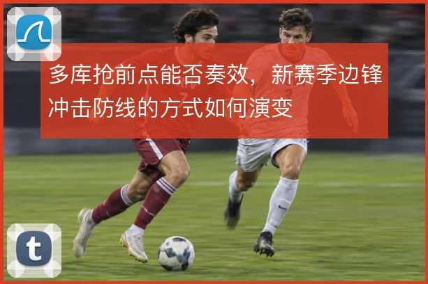 多库抢前点能否奏效,新赛季边锋冲击防线的方式如何演变