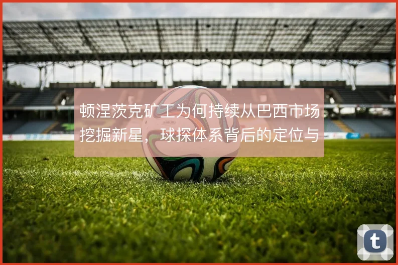 顿涅茨克矿工为何持续从巴西市场挖掘新星，球探体系背后的定位与转售逻辑