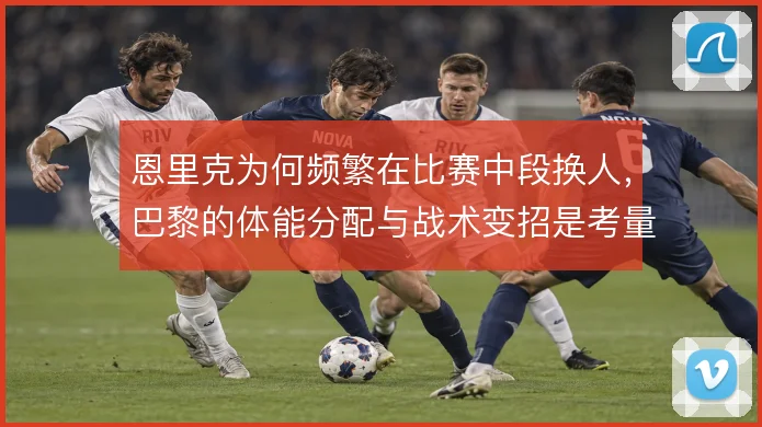 恩里克为何频繁在比赛中段换人，巴黎的体能分配与战术变招是考量