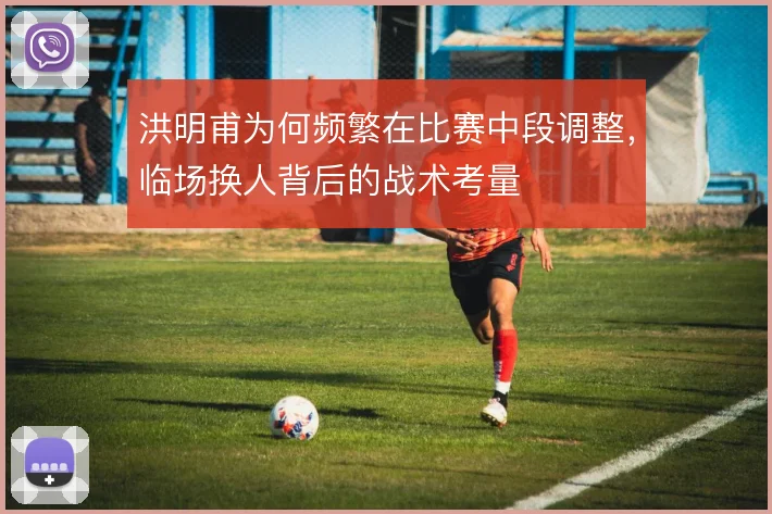 洪明甫为何频繁在比赛中段调整,临场换人背后的战术考量