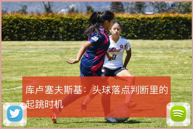 库卢塞夫斯基:头球落点判断里的起跳时机