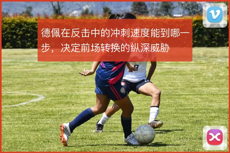 德佩在反击中的冲刺速度能到哪一步,决定前场转换的纵深威胁