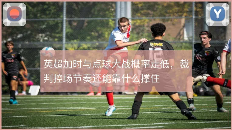 英超加时与点球大战概率走低，裁判控场节奏还能靠什么撑住