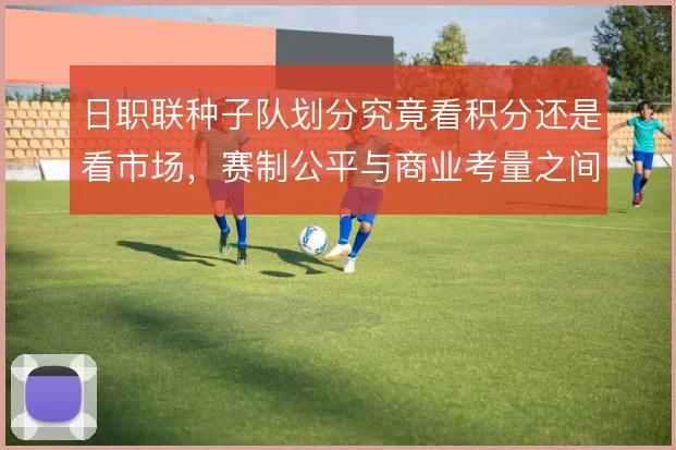 日职联种子队划分究竟看积分还是看市场,赛制公平与商业考量之间如何取舍