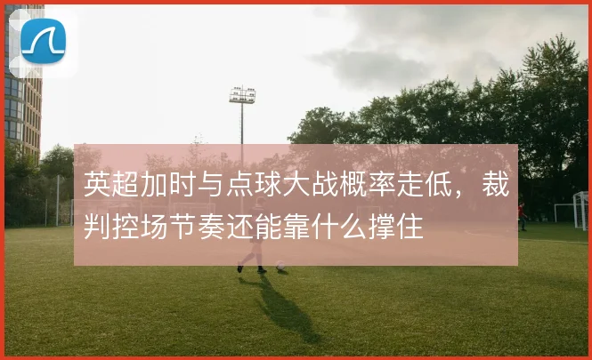 英超加时与点球大战概率走低，裁判控场节奏还能靠什么撑住