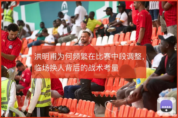 洪明甫为何频繁在比赛中段调整，临场换人背后的战术考量