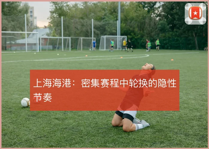 上海海港：密集赛程中轮换的隐性节奏