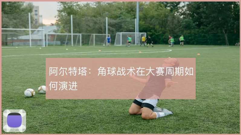 阿尔特塔:角球战术在大赛周期如何演进