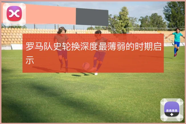 罗马队史轮换深度最薄弱的时期启示