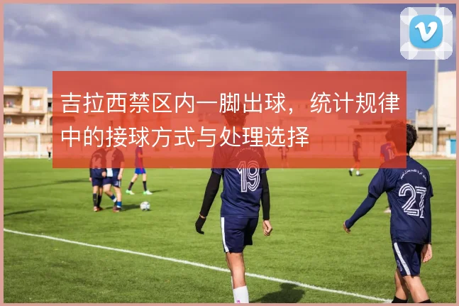 吉拉西禁区内一脚出球，统计规律中的接球方式与处理选择