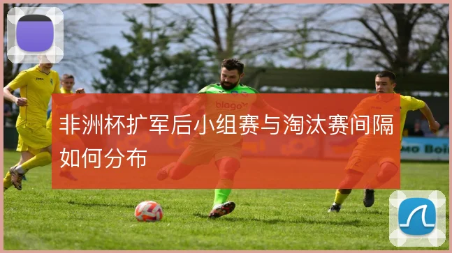 非洲杯扩军后小组赛与淘汰赛间隔如何分布