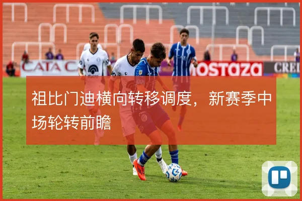 祖比门迪横向转移调度,新赛季中场轮转前瞻