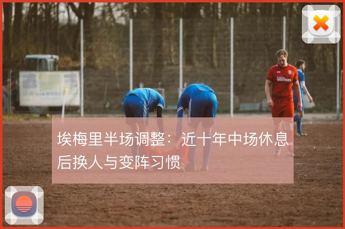 埃梅里半场调整：近十年中场休息后换人与变阵习惯