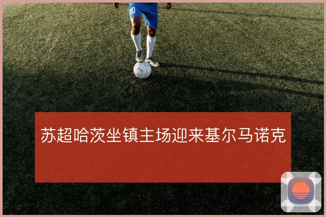 苏超哈茨坐镇主场迎来基尔马诺克