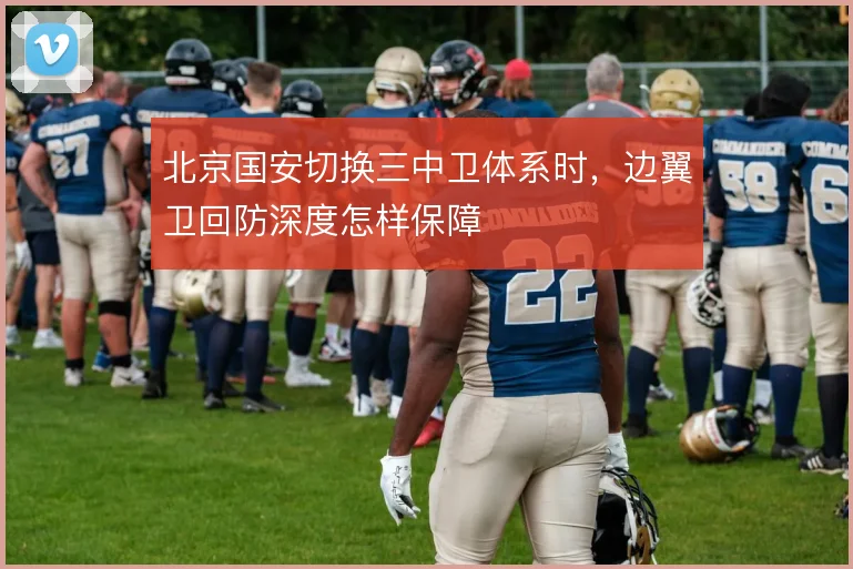 北京国安切换三中卫体系时，边翼卫回防深度怎样保障