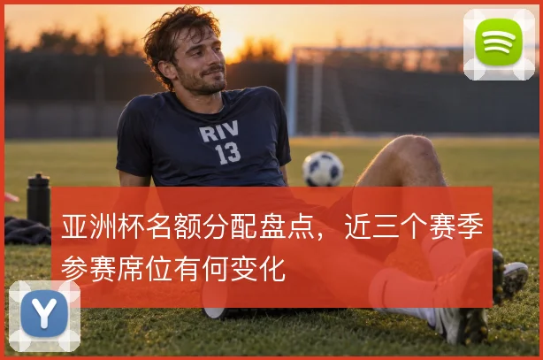 亚洲杯名额分配盘点,近三个赛季参赛席位有何变化