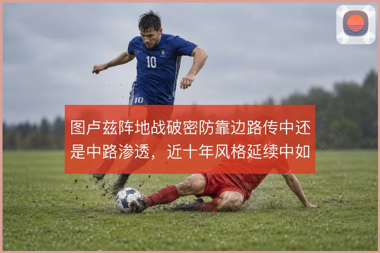 图卢兹阵地战破密防靠边路传中还是中路渗透,近十年风格延续中如何取舍