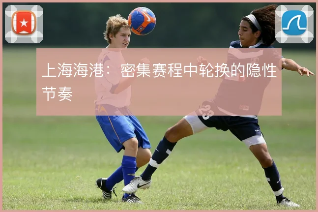 上海海港：密集赛程中轮换的隐性节奏