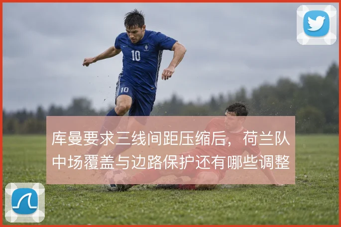 库曼要求三线间距压缩后,荷兰队中场覆盖与边路保护还有哪些调整空间