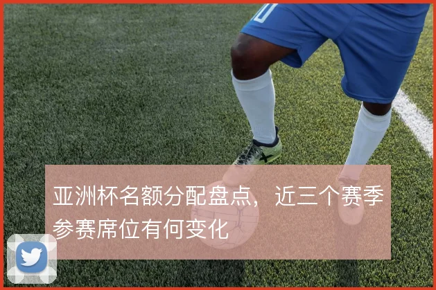 亚洲杯名额分配盘点，近三个赛季参赛席位有何变化