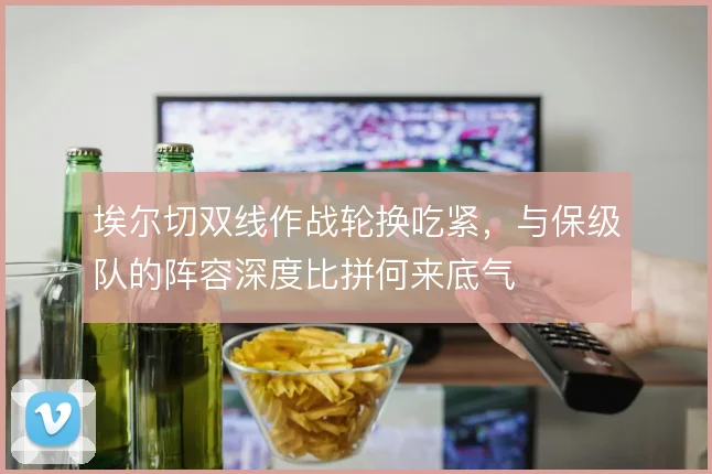 埃尔切双线作战轮换吃紧，与保级队的阵容深度比拼何来底气
