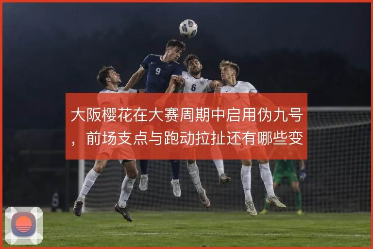 大阪樱花在大赛周期中启用伪九号,前场支点与跑动拉扯还有哪些变化