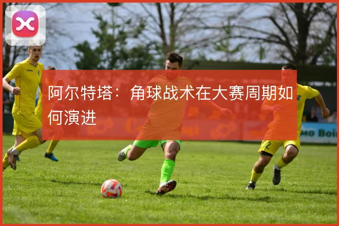 阿尔特塔:角球战术在大赛周期如何演进